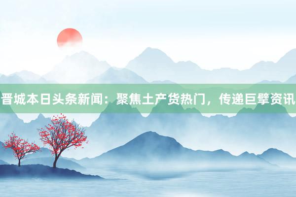 晋城本日头条新闻:聚焦土产货热门,传递巨擘资讯