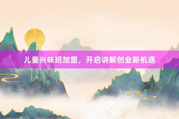 儿童兴味班加盟，开启讲解创业新机遇